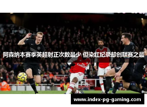 阿森纳本赛季英超射正次数最少 但染红纪录却创联赛之最