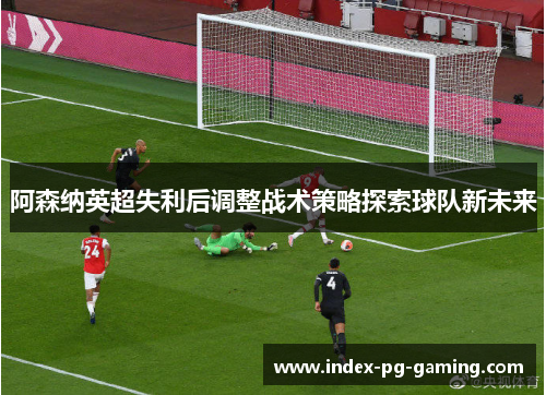 阿森纳英超失利后调整战术策略探索球队新未来